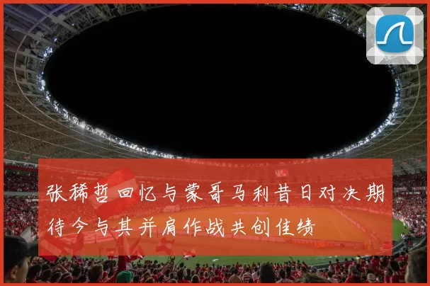 张稀哲回忆与蒙哥马利昔日对决期待今与其并肩作战共创佳绩