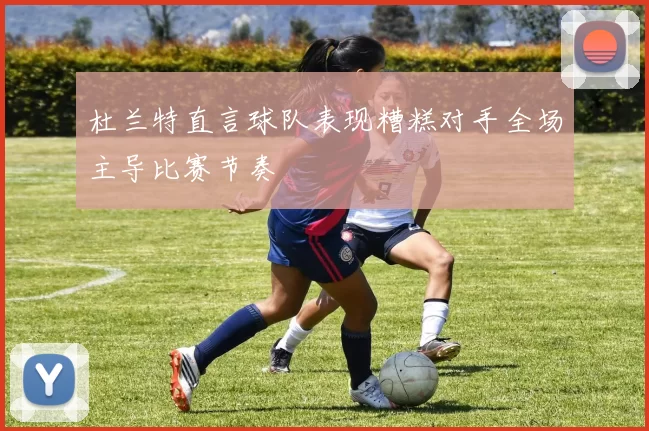 杜兰特直言球队表现糟糕对手全场主导比赛节奏