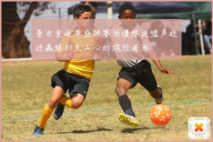 普尔重返华盛顿赛场遭球迷嘘声连连赢球却失人心的尴尬局面