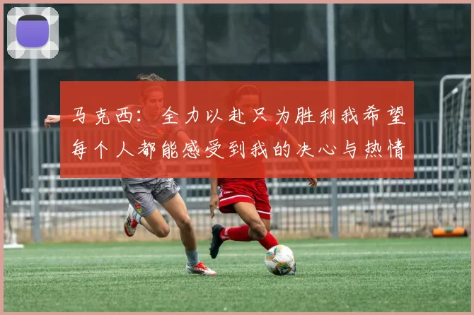 马克西：全力以赴只为胜利我希望每个人都能感受到我的决心与热情