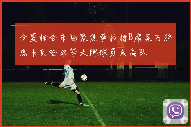 今夏转会市场聚焦萨拉赫B席莱万胖虎卡瓦哈尔等大牌球员或离队